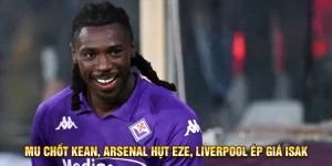 MU chốt Kean, Arsenal hụt Eze, Liverpool ép giá Isak